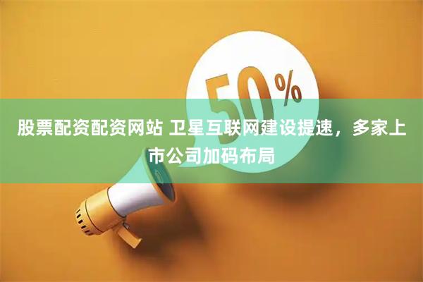 股票配资配资网站 卫星互联网建设提速，多家上市公司加码布局
