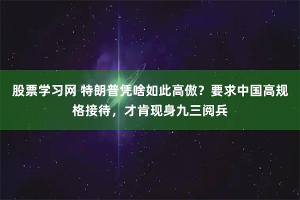 股票学习网 特朗普凭啥如此高傲？要求中国高规格接待，才肯现身九三阅兵