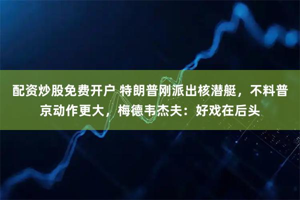 配资炒股免费开户 特朗普刚派出核潜艇，不料普京动作更大，梅德韦杰夫：好戏在后头