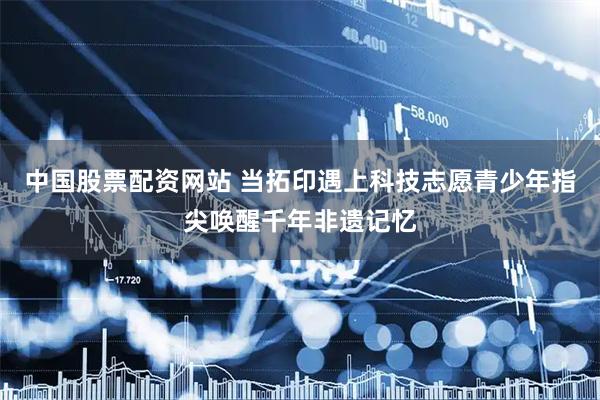 中国股票配资网站 当拓印遇上科技志愿青少年指尖唤醒千年非遗记忆