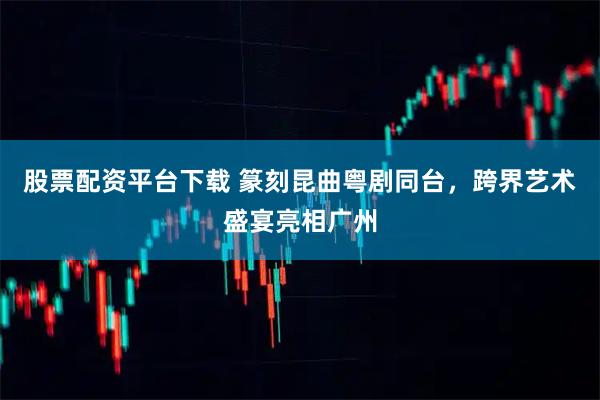 股票配资平台下载 篆刻昆曲粤剧同台，跨界艺术盛宴亮相广州