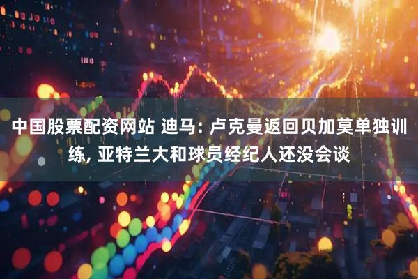 中国股票配资网站 迪马: 卢克曼返回贝加莫单独训练, 亚特兰大和球员经纪人还没会谈