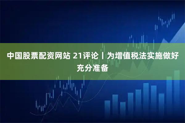 中国股票配资网站 21评论丨为增值税法实施做好充分准备