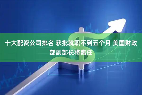 十大配资公司排名 获批就职不到五个月 美国财政部副部长将离任