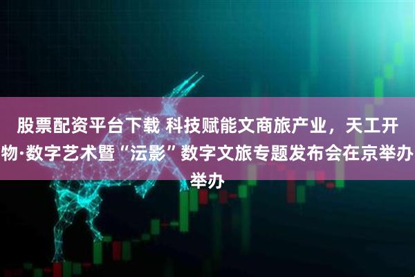 股票配资平台下载 科技赋能文商旅产业，天工开物·数字艺术暨“沄影”数字文旅专题发布会在京举办