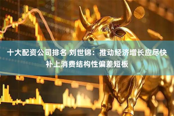 十大配资公司排名 刘世锦：推动经济增长应尽快补上消费结构性偏差短板
