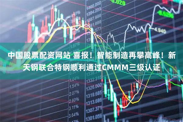 中国股票配资网站 喜报！智能制造再攀高峰！新天钢联合特钢顺利通过CMMM三级认证