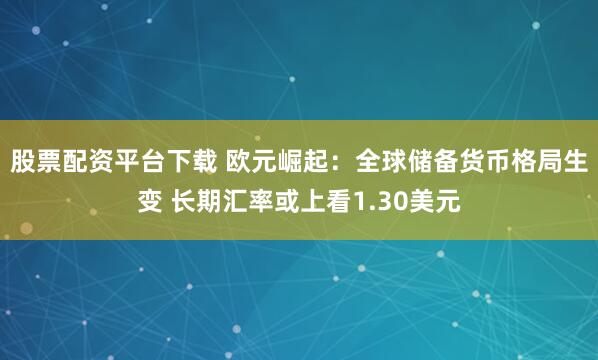 股票配资平台下载 欧元崛起：全球储备货币格局生变 长期汇率或上看1.30美元