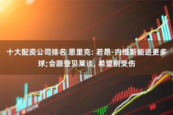 十大配资公司排名 恩里克: 若昂-内维斯能进更多球;会跟登贝莱谈, 希望别受伤