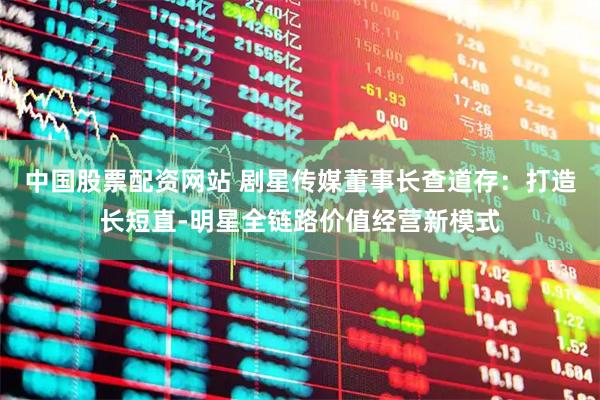 中国股票配资网站 剧星传媒董事长查道存：打造长短直-明星全链路价值经营新模式