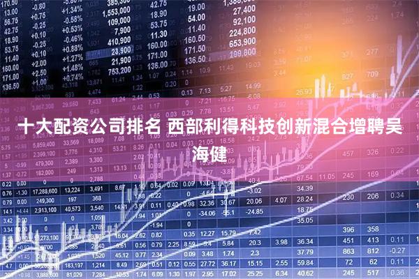 十大配资公司排名 西部利得科技创新混合增聘吴海健
