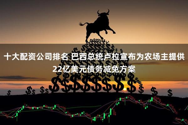 十大配资公司排名 巴西总统卢拉宣布为农场主提供22亿美元债务减免方案