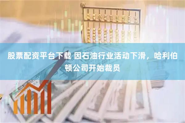 股票配资平台下载 因石油行业活动下滑，哈利伯顿公司开始裁员