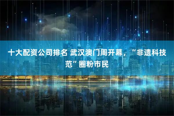十大配资公司排名 武汉澳门周开幕，“非遗科技范”圈粉市民