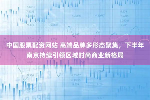 中国股票配资网站 高端品牌多形态聚集，下半年南京持续引领区域时尚商业新格局