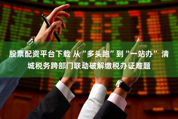 股票配资平台下载 从“多头跑”到“一站办” 清城税务跨部门联动破解缴税办证难题