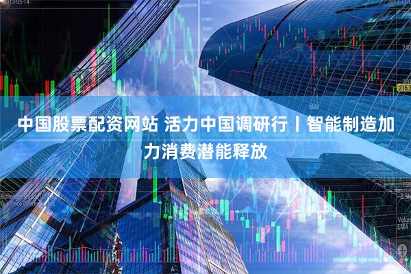 中国股票配资网站 活力中国调研行丨智能制造加力消费潜能释放