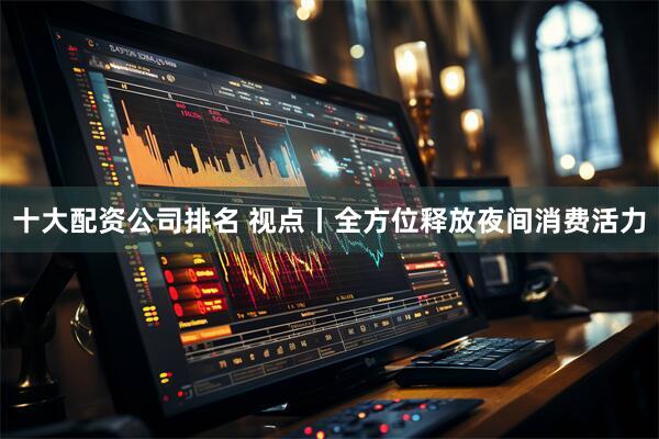 十大配资公司排名 视点丨全方位释放夜间消费活力