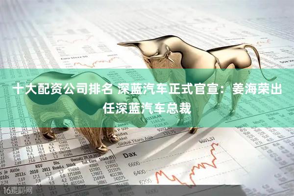 十大配资公司排名 深蓝汽车正式官宣：姜海荣出任深蓝汽车总裁