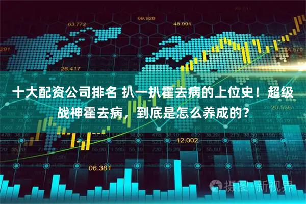十大配资公司排名 扒一扒霍去病的上位史！超级战神霍去病，到底是怎么养成的？