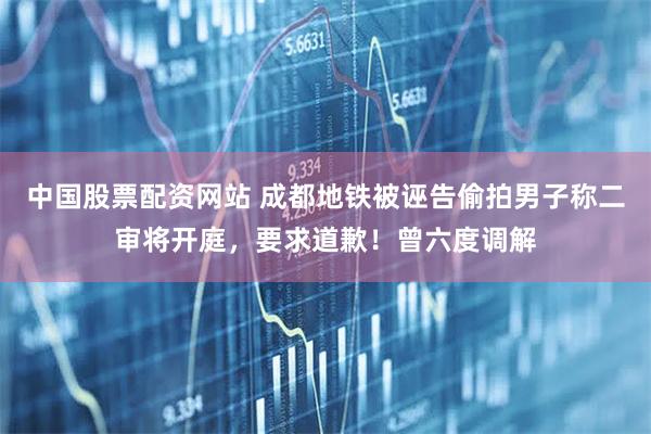 中国股票配资网站 成都地铁被诬告偷拍男子称二审将开庭，要求道歉！曾六度调解