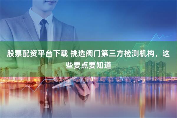 股票配资平台下载 挑选阀门第三方检测机构，这些要点要知道