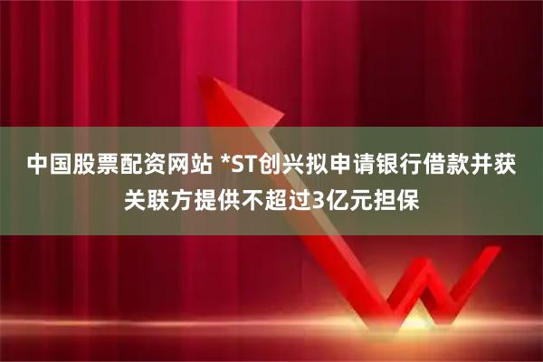 中国股票配资网站 *ST创兴拟申请银行借款并获关联方提供不超过3亿元担保
