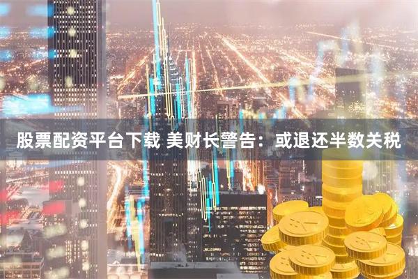 股票配资平台下载 美财长警告：或退还半数关税