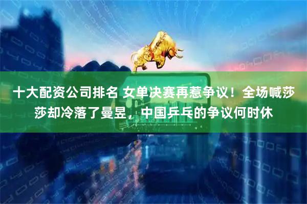十大配资公司排名 女单决赛再惹争议！全场喊莎莎却冷落了曼昱，中国乒乓的争议何时休