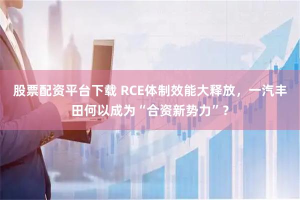 股票配资平台下载 RCE体制效能大释放，一汽丰田何以成为“合资新势力”？