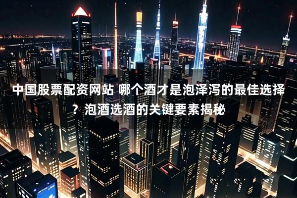 中国股票配资网站 哪个酒才是泡泽泻的最佳选择？泡酒选酒的关键要素揭秘