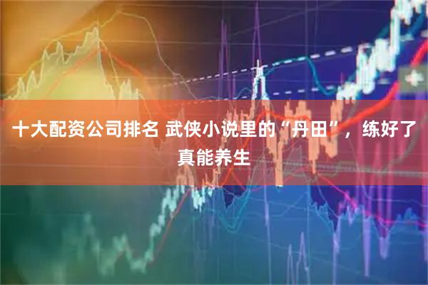 十大配资公司排名 武侠小说里的“丹田”，练好了真能养生