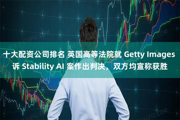 十大配资公司排名 英国高等法院就 Getty Images 诉 Stability AI 案作出判决，双方均宣称获胜
