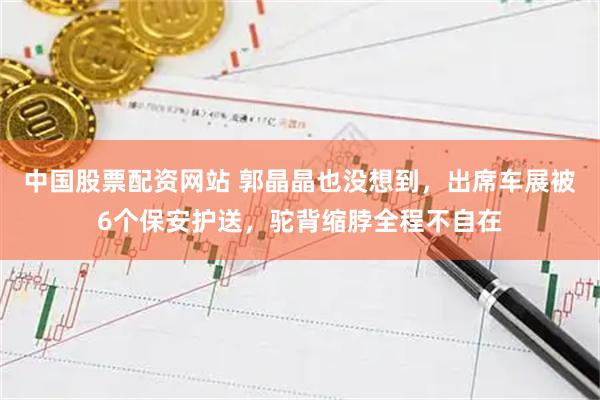 中国股票配资网站 郭晶晶也没想到，出席车展被6个保安护送，驼背缩脖全程不自在
