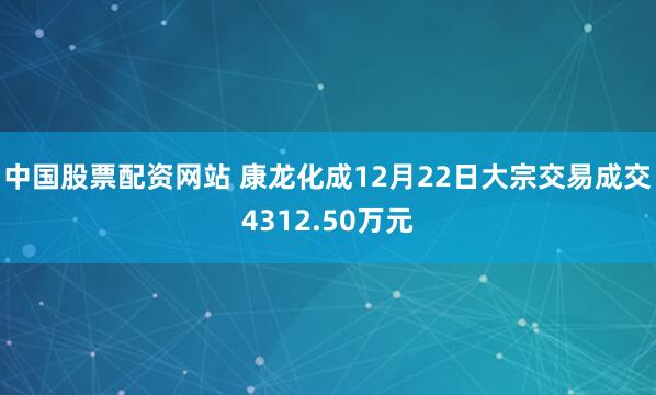 中国股票配资网站 康龙化成12月22日大宗交易成交4312.50万元