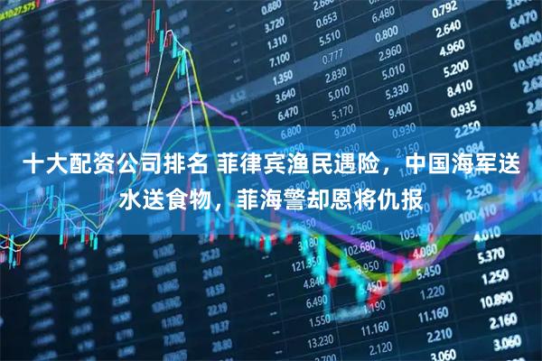 十大配资公司排名 菲律宾渔民遇险，中国海军送水送食物，菲海警却恩将仇报