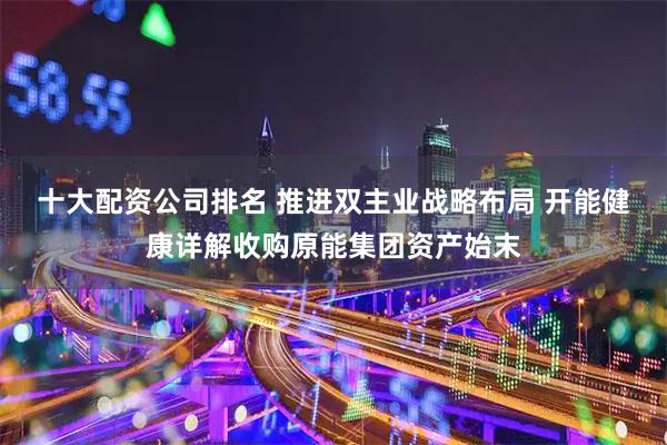 十大配资公司排名 推进双主业战略布局 开能健康详解收购原能集团资产始末