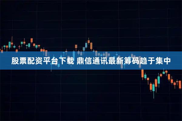 股票配资平台下载 鼎信通讯最新筹码趋于集中